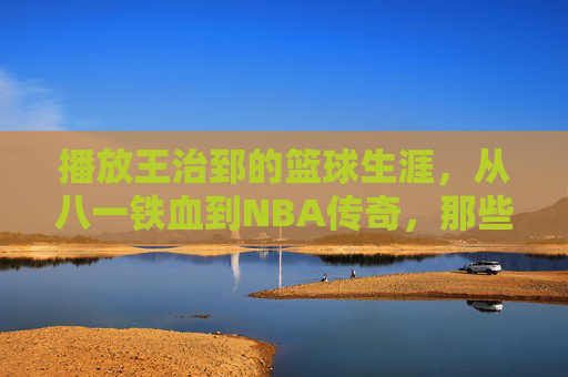 播放王治郅的篮球生涯，从八一铁血到NBA传奇，那些热血与荣耀的印记