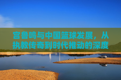宫鲁鸣与中国篮球发展,从执教传奇到时代推动的深度回响,宫鲁鸣与中国篮球发展,从执教传奇到时代推动的深度回响