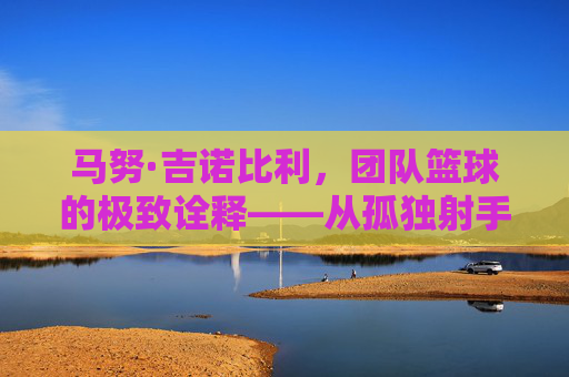 马努·吉诺比利，团队篮球的极致诠释——从孤独射手到团队核心的华丽转身，马努·吉诺比利，团队篮球的极致诠释——从孤独射手到团队核心的华丽转身
