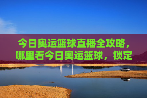 今日奥运篮球直播全攻略，哪里看今日奥运篮球，锁定最佳观看渠道，今日奥运篮球直播全攻略，哪里看？锁定最佳观看渠道