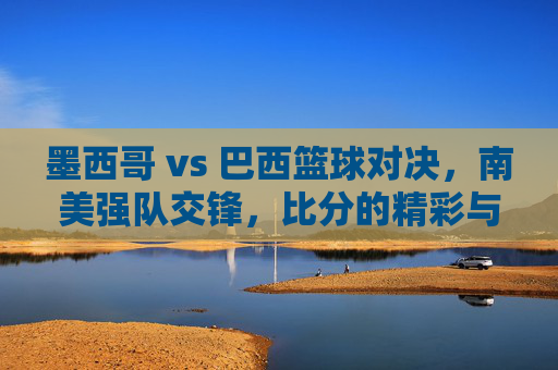 墨西哥 vs 巴西篮球对决,南美强队交锋,比分的精彩与巴西的强势表现,墨西哥vs巴西篮球对决,南美强队交锋,精彩比分与巴西强势表现