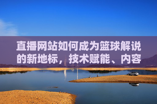 直播网站如何成为篮球解说的新地标，技术赋能、内容深耕与用户互动的三重突破，直播网站如何成为篮球解说新地标，技术赋能、内容深耕与用户互动的三重突破