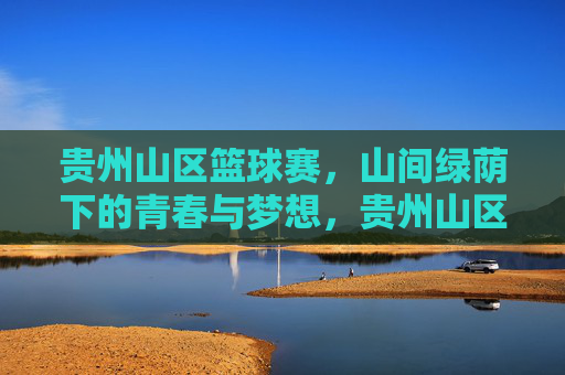 贵州山区篮球赛，山间绿荫下的青春与梦想，贵州山区篮球赛，山间绿荫下的青春与梦想
