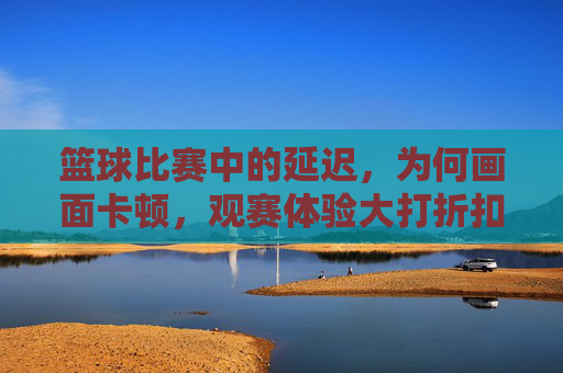 篮球比赛中的延迟，为何画面卡顿，观赛体验大打折扣？