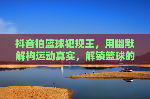 抖音拍篮球犯规王，用幽默解构运动真实，解锁篮球的趣味新世界，抖音拍篮球犯规王，用幽默解构运动真实，解锁篮球的趣味新世界