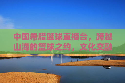 中国希腊篮球直播台,跨越山海的篮球之约,文化交融的体育桥梁,中国希腊篮球直播台,跨越山海的篮球之约,文化交融的体育桥梁