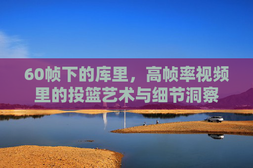 60帧下的库里，高帧率视频里的投篮艺术与细节洞察