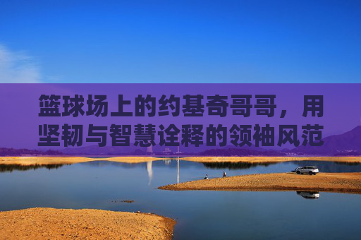 篮球场上的约基奇哥哥，用坚韧与智慧诠释的领袖风范，篮球场上的约基奇哥哥，用坚韧与智慧诠释的领袖风范