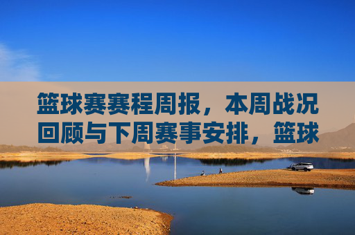 篮球赛赛程周报，本周战况回顾与下周赛事安排，篮球赛赛程周报，本周战况回顾与下周赛事安排