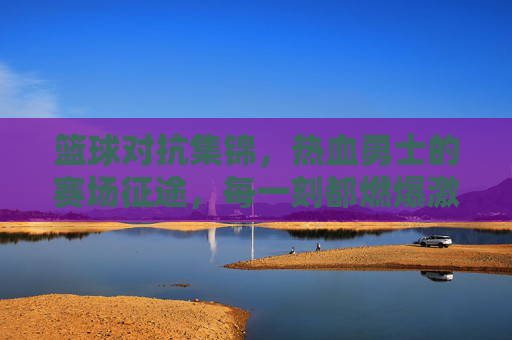篮球对抗集锦,热血勇士的赛场征途,每一刻都燃爆激情