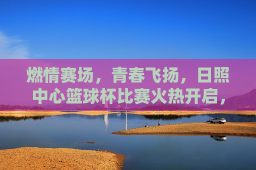 燃情赛场,青春飞扬,日照中心篮球杯比赛火热开启,激情碰撞燃爆全场,燃情赛场,青春飞扬,日照中心篮球杯火热开赛,激情碰撞燃爆全场