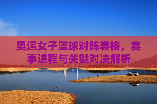 奥运女子篮球对阵表格，赛事进程与关键对决解析