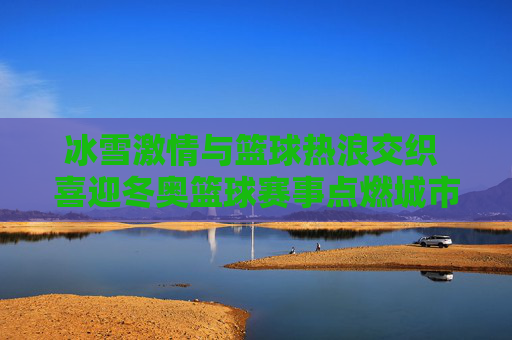 冰雪激情与篮球热浪交织 喜迎冬奥篮球赛事点燃城市新活力，冰雪激情与篮球热浪交织 喜迎冬奥篮球赛事点燃城市新活力