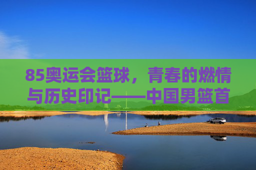 85奥运会篮球，青春的燃情与历史印记——中国男篮首次奥运之旅的赛场风云，85奥运会篮球，青春燃情与历史印记——中国男篮首次奥运之旅的赛场风云