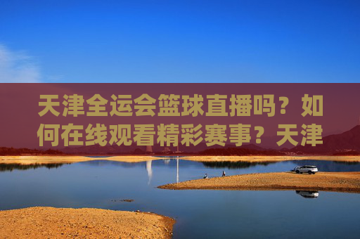 天津全运会篮球直播吗?如何在线观看精彩赛事?天津全运会篮球直播怎么看?在线观看精彩赛事全指南