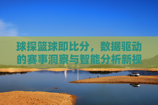球探篮球即比分,数据驱动的赛事洞察与智能分析新视角
