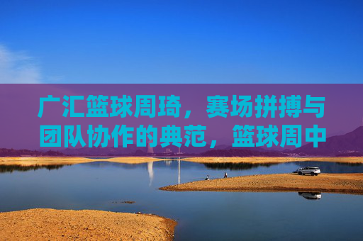 广汇篮球周琦,赛场拼搏与团队协作的典范,篮球周中的闪耀光芒,广汇篮球周琦,赛场拼搏与团队协作的典范,篮球周中的闪耀光芒