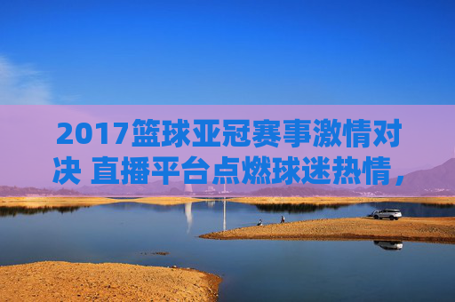 2017篮球亚冠赛事激情对决 直播平台点燃球迷热情，2017篮球亚冠激情对决 直播平台点燃球迷热情