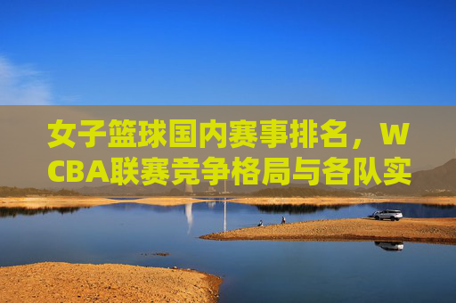 女子篮球国内赛事排名，WCBA联赛竞争格局与各队实力剖析