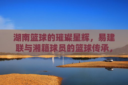湖南篮球的璀璨星辉,易建联与湘籍球员的篮球传承,湖南篮球的璀璨星辉,易建联与湘籍球员的篮球传承