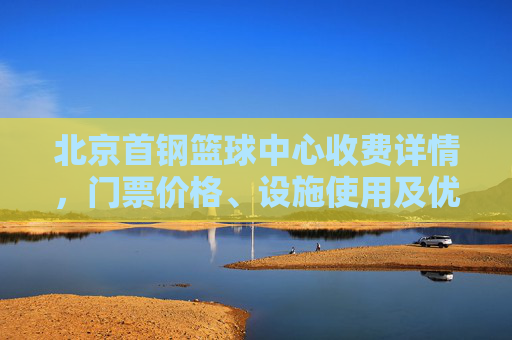 北京首钢篮球中心收费详情,门票价格、设施使用及优惠政策解析
