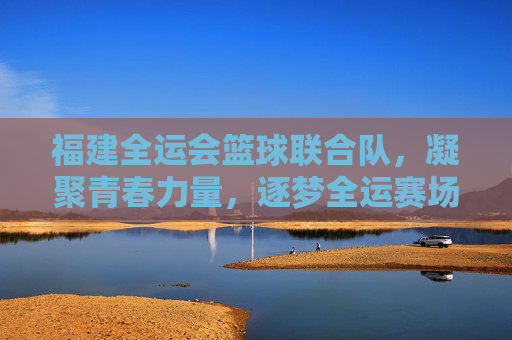 福建全运会篮球联合队，凝聚青春力量，逐梦全运赛场