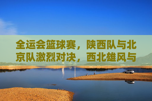 全运会篮球赛,陕西队与北京队激烈对决,西北雄风与京城劲旅的篮球碰撞