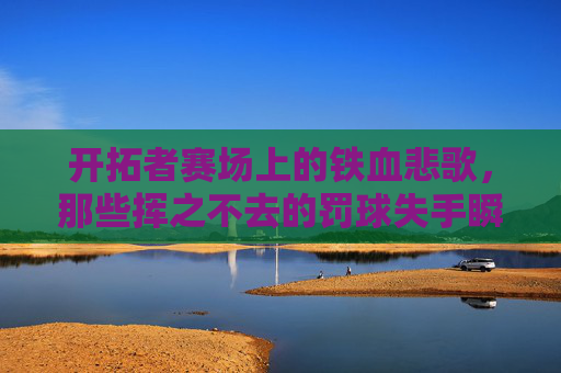开拓者赛场上的铁血悲歌,那些挥之不去的罚球失手瞬间