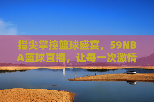 指尖掌控篮球盛宴,59NBA篮球直播,让每一次激情碰撞都触手可及