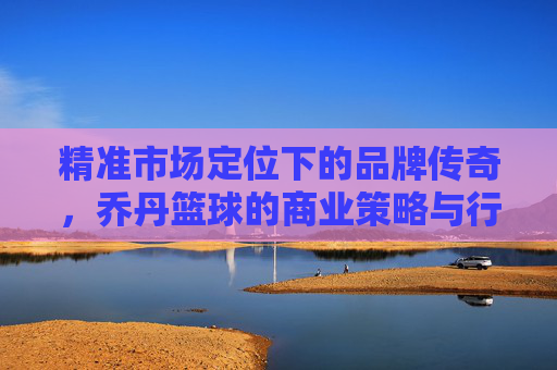 精准市场定位下的品牌传奇,乔丹篮球的商业策略与行业启示,精准市场定位下的品牌传奇,乔丹篮球的商业策略与行业启示
