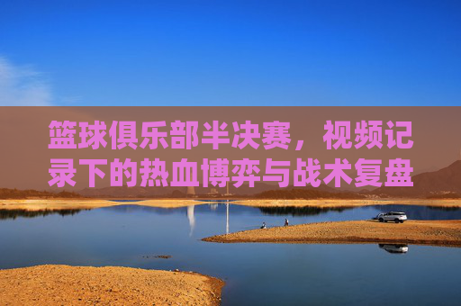 篮球俱乐部半决赛,视频记录下的热血博弈与战术复盘,篮球俱乐部半决赛,视频记录下的热血博弈与战术复盘