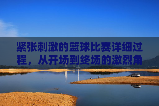 紧张刺激的篮球比赛详细过程，从开场到终场的激烈角逐，从开场到终场，紧张刺激的篮球比赛激烈角逐全过程