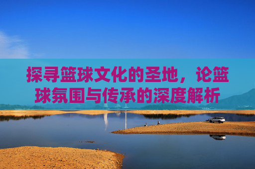 探寻篮球文化的圣地，论篮球氛围与传承的深度解析