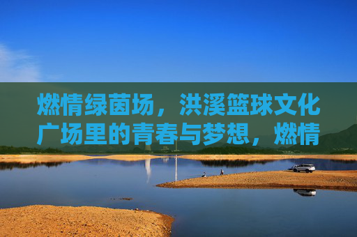 燃情绿茵场，洪溪篮球文化广场里的青春与梦想，燃情绿茵场，洪溪篮球文化广场里的青春与梦想