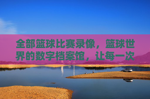 全部篮球比赛录像，篮球世界的数字档案馆，让每一次投篮、每一次助攻都永恒回放，篮球世界的数字档案馆，全部比赛录像，让每一次投篮、每一次助攻都永恒回放