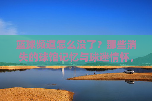 篮球频道怎么没了？那些消失的球馆记忆与球迷情怀，篮球频道怎么没了？那些消失的球馆记忆与球迷情怀