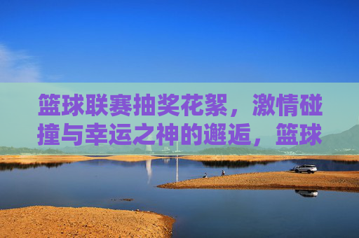 篮球联赛抽奖花絮,激情碰撞与幸运之神的邂逅,篮球联赛抽奖花絮,激情碰撞与幸运之神的邂逅