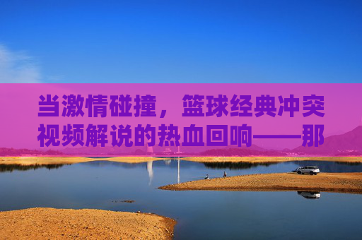 当激情碰撞，篮球经典冲突视频解说的热血回响——那些让屏幕沸腾的冲突时刻，当激情碰撞，篮球经典冲突视频解说的热血回响——那些让屏幕沸腾的冲突时刻