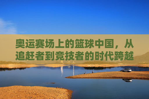 奥运赛场上的篮球中国，从追赶者到竞技者的时代跨越——中国男篮的奥运征途与成长之路，奥运赛场上的篮球中国，从追赶者到竞技者的时代跨越——中国男篮的奥运征途与成长之路