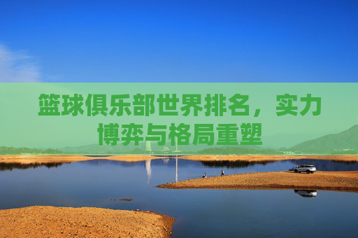 篮球俱乐部世界排名，实力博弈与格局重塑