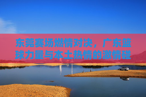东莞赛场燃情对决,广东篮球力量与本土热情的激情碰撞——记东莞广东篮球经典赛事