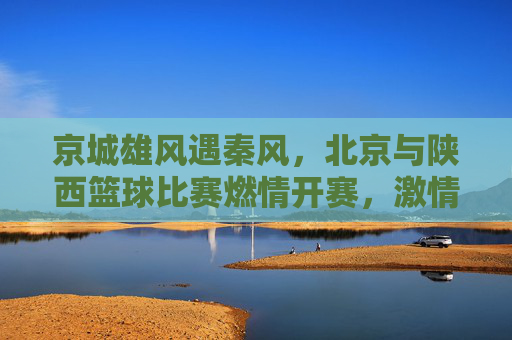 京城雄风遇秦风，北京与陕西篮球比赛燃情开赛，激情对决彰显体育魅力
