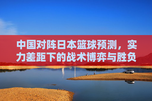 中国对阵日本篮球预测,实力差距下的战术博弈与胜负悬念,中国对阵日本篮球预测,实力差距下的战术博弈与胜负悬念