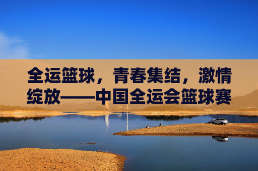 全运篮球,青春集结,激情绽放——中国全运会篮球赛事全景扫描,全运篮球,青春集结,激情绽放——中国全运会篮球赛事全景扫描