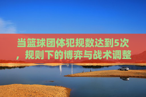 当篮球团体犯规数达到5次，规则下的博弈与战术调整，篮球团体达5次犯规，规则下的博弈与战术调整