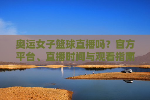 奥运女子篮球直播吗?官方平台、直播时间与观看指南全解析,奥运女子篮球直播吗?官方平台、直播时间与观看指南全解析