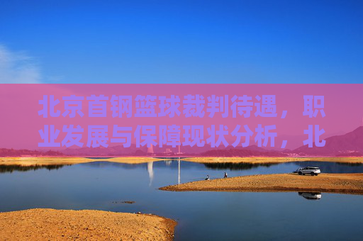 北京首钢篮球裁判待遇，职业发展与保障现状分析，北京首钢篮球裁判待遇、职业发展与保障现状分析