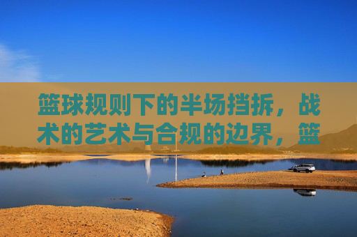 篮球规则下的半场挡拆，战术的艺术与合规的边界，篮球规则下的半场挡拆，战术的艺术与合规边界