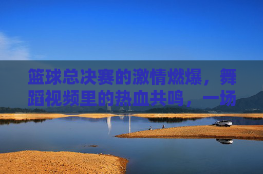 篮球总决赛的激情燃爆，舞蹈视频里的热血共鸣，一场视觉与情感的跨界融合，篮球总决赛激情燃爆，舞蹈视频热血共鸣，一场视觉与情感的跨界融合
