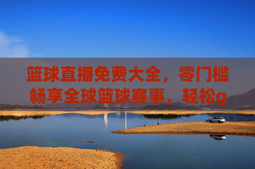 篮球直播免费大全，零门槛畅享全球篮球赛事，轻松get每一场精彩对决，篮球直播免费大全，零门槛畅享全球赛事，轻松get每一场精彩对决